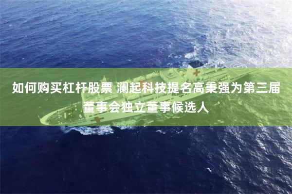如何购买杠杆股票 澜起科技提名高秉强为第三届董事会独立董事候选人