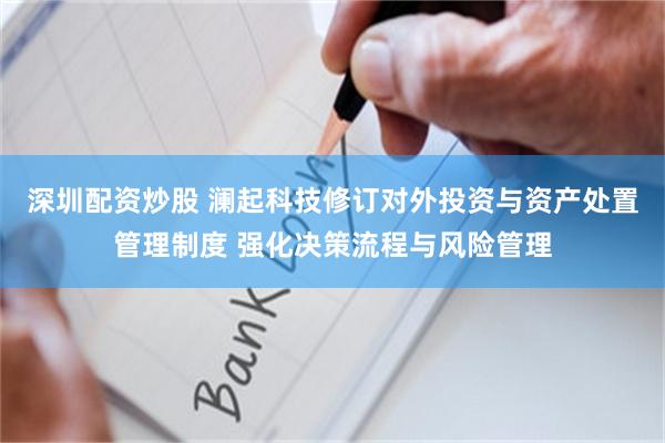 深圳配资炒股 澜起科技修订对外投资与资产处置管理制度 强化决策流程与风险管理