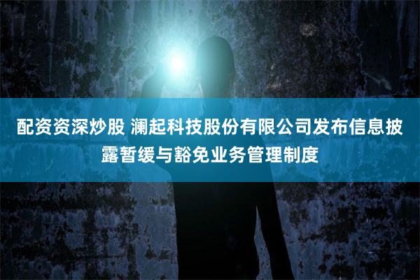 配资资深炒股 澜起科技股份有限公司发布信息披露暂缓与豁免业务管理制度
