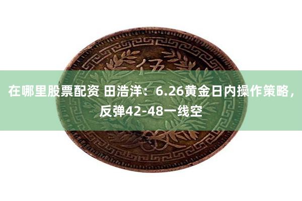 在哪里股票配资 田浩洋：6.26黄金日内操作策略，反弹42-48一线空
