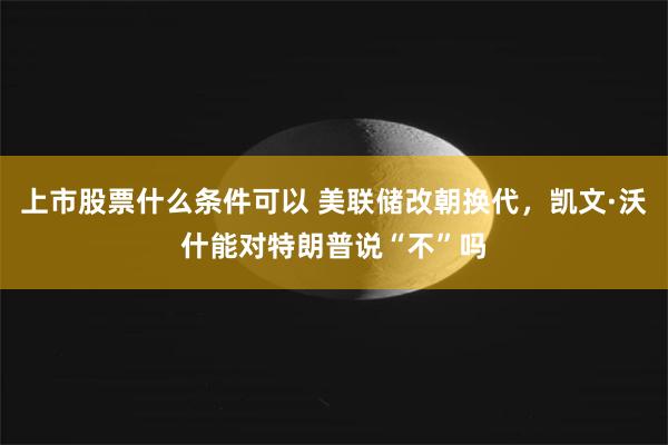 上市股票什么条件可以 美联储改朝换代，凯文·沃什能对特朗普说“不”吗