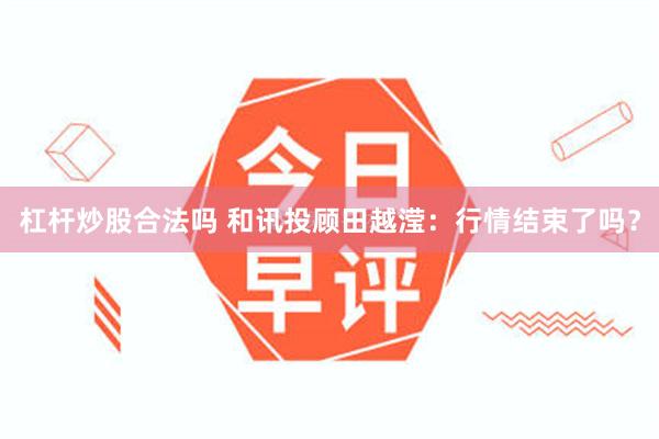 杠杆炒股合法吗 和讯投顾田越滢：行情结束了吗？
