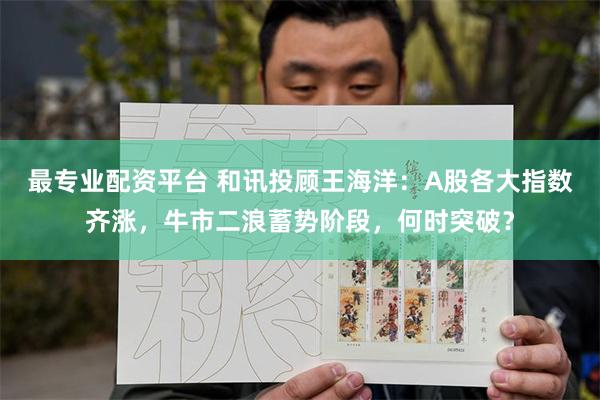 最专业配资平台 和讯投顾王海洋：A股各大指数齐涨，牛市二浪蓄势阶段，何时突破？