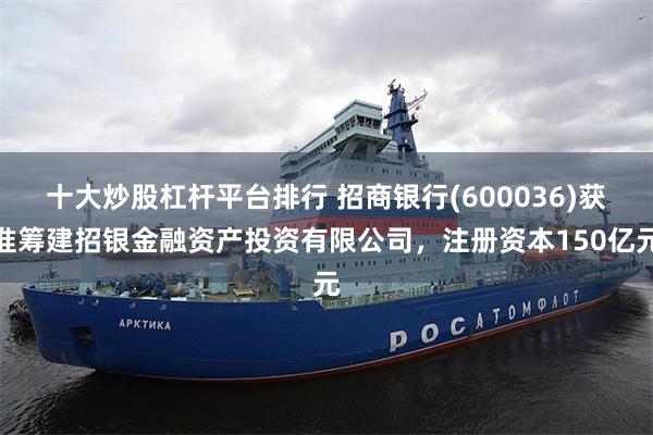 十大炒股杠杆平台排行 招商银行(600036)获准筹建招银金融资产投资有限公司，注册资本150亿元
