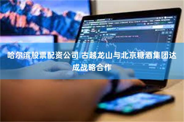 哈尔滨股票配资公司 古越龙山与北京糖酒集团达成战略合作