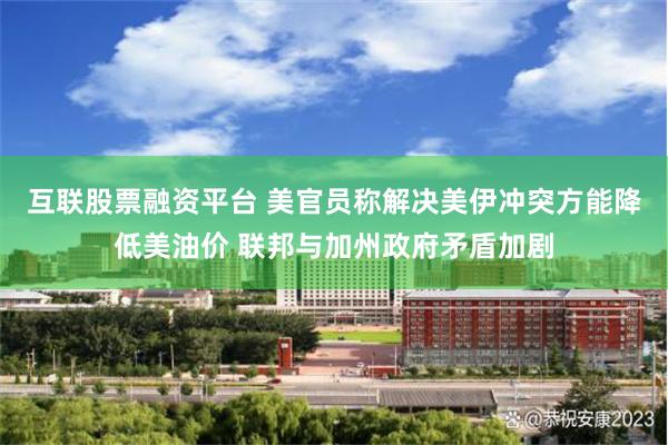 互联股票融资平台 美官员称解决美伊冲突方能降低美油价 联邦与加州政府矛盾加剧