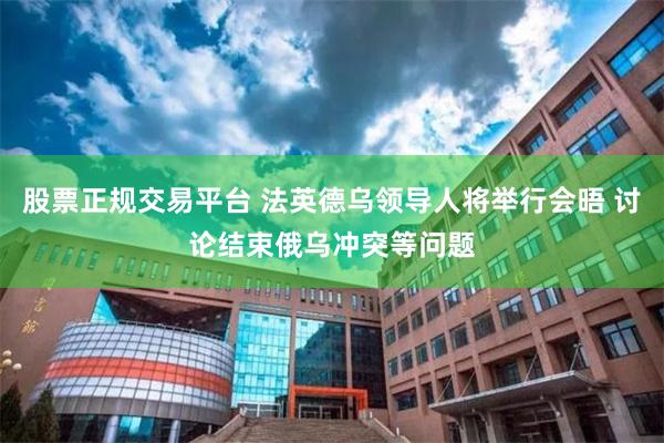 股票正规交易平台 法英德乌领导人将举行会晤 讨论结束俄乌冲突等问题