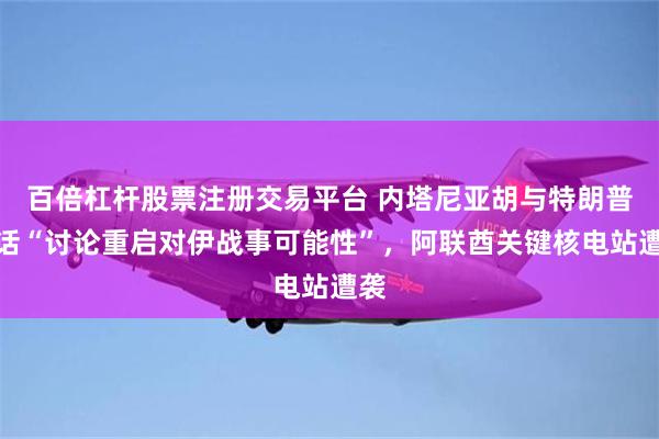 百倍杠杆股票注册交易平台 内塔尼亚胡与特朗普通话“讨论重启对伊战事可能性”，阿联酋关键核电站遭袭