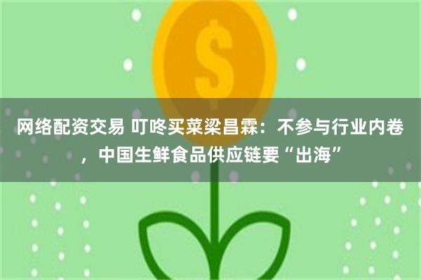 网络配资交易 叮咚买菜梁昌霖：不参与行业内卷，中国生鲜食品供应链要“出海”