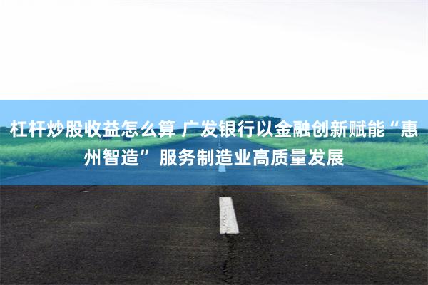 杠杆炒股收益怎么算 广发银行以金融创新赋能“惠州智造” 服务制造业高质量发展