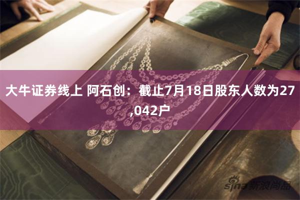 大牛证券线上 阿石创：截止7月18日股东人数为27,042户