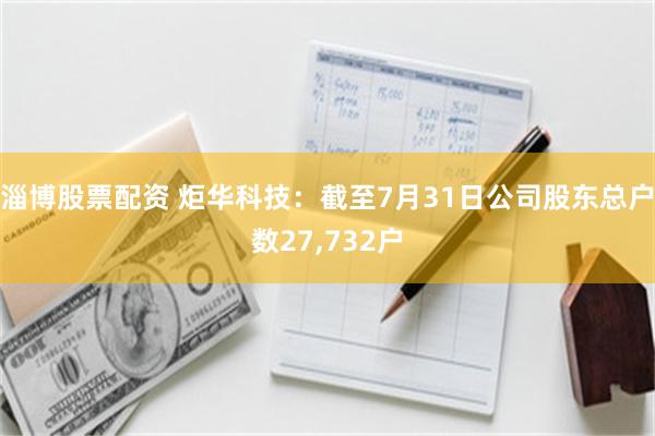 淄博股票配资 炬华科技：截至7月31日公司股东总户数27,732户