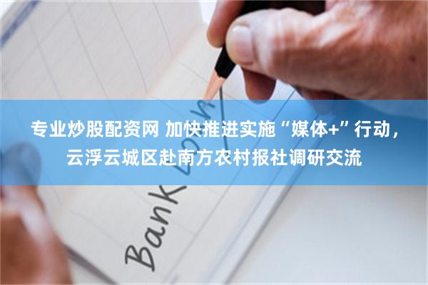 专业炒股配资网 加快推进实施“媒体+”行动，云浮云城区赴南方农村报社调研交流