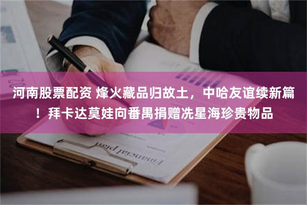 河南股票配资 烽火藏品归故土，中哈友谊续新篇！拜卡达莫娃向番禺捐赠冼星海珍贵物品