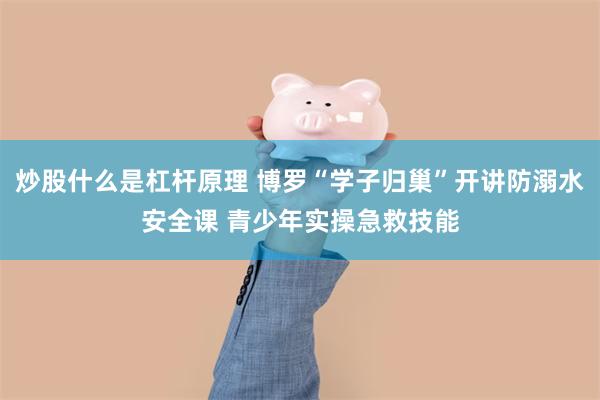 炒股什么是杠杆原理 博罗“学子归巢”开讲防溺水安全课 青少年实操急救技能