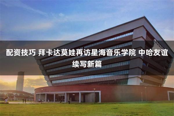 配资技巧 拜卡达莫娃再访星海音乐学院 中哈友谊续写新篇