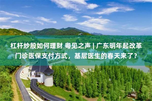 杠杆炒股如何理财 粤见之声 | 广东明年起改革门诊医保支付方式，基层医生的春天来了？