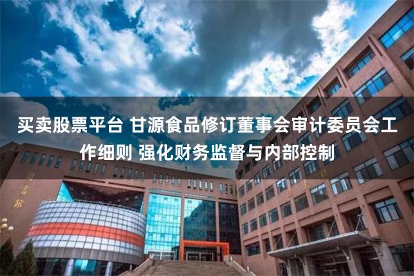 买卖股票平台 甘源食品修订董事会审计委员会工作细则 强化财务监督与内部控制