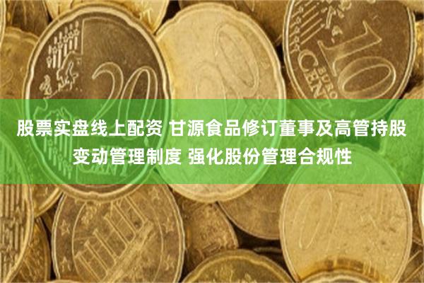 股票实盘线上配资 甘源食品修订董事及高管持股变动管理制度 强化股份管理合规性
