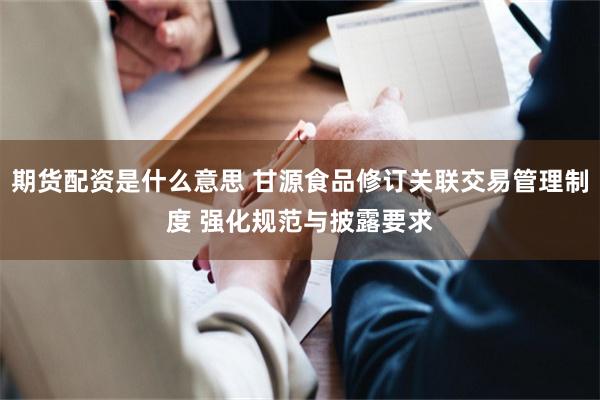 期货配资是什么意思 甘源食品修订关联交易管理制度 强化规范与披露要求