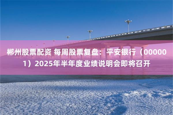 郴州股票配资 每周股票复盘：平安银行（000001）2025年半年度业绩说明会即将召开