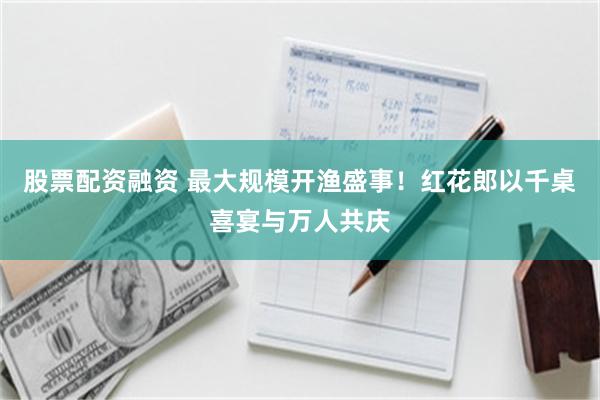 股票配资融资 最大规模开渔盛事！红花郎以千桌喜宴与万人共庆