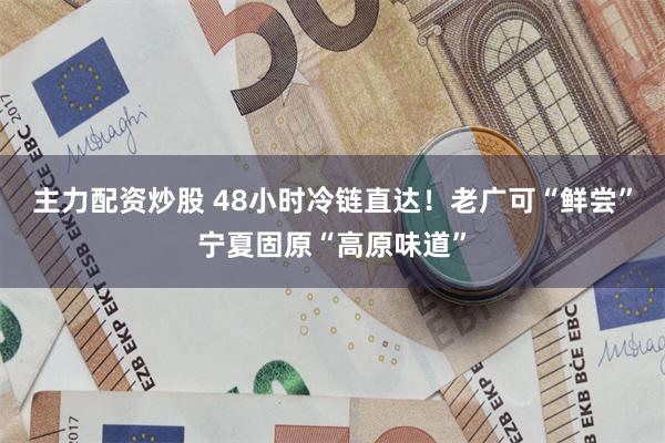 主力配资炒股 48小时冷链直达！老广可“鲜尝”宁夏固原“高原味道”