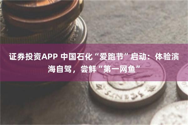 证券投资APP 中国石化“爱跑节”启动：体验滨海自驾，尝鲜“第一网鱼”