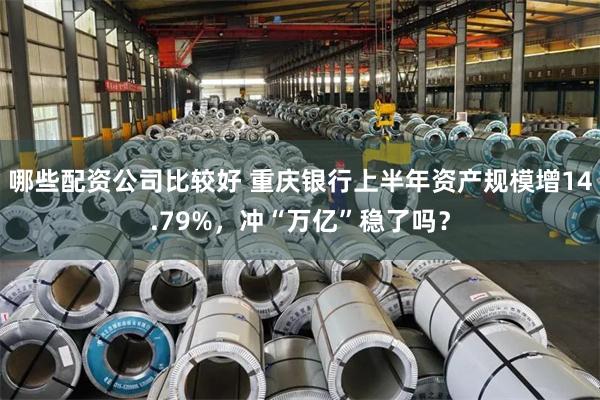 哪些配资公司比较好 重庆银行上半年资产规模增14.79%，冲“万亿”稳了吗？