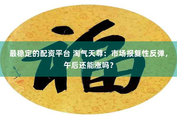 最稳定的配资平台 淘气天尊：市场报复性反弹，午后还能涨吗？