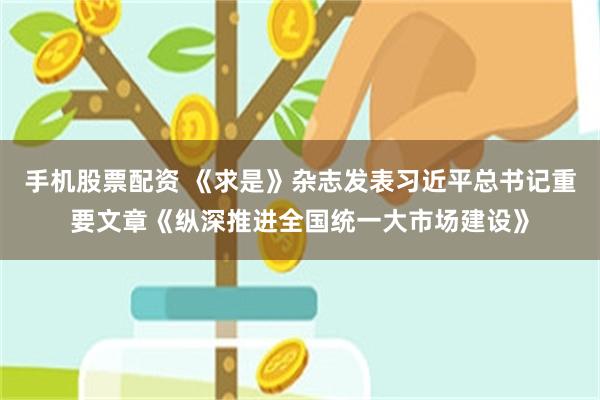 手机股票配资 《求是》杂志发表习近平总书记重要文章《纵深推进全国统一大市场建设》