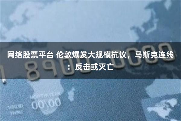 网络股票平台 伦敦爆发大规模抗议，马斯克连线：反击或灭亡