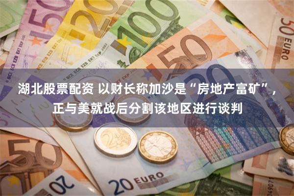 湖北股票配资 以财长称加沙是“房地产富矿”，正与美就战后分割该地区进行谈判
