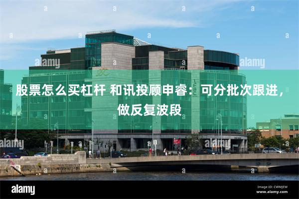 股票怎么买杠杆 和讯投顾申睿：可分批次跟进，做反复波段