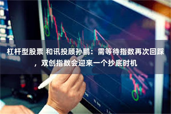 杠杆型股票 和讯投顾孙鹏：需等待指数再次回踩，双创指数会迎来一个抄底时机