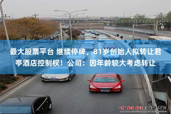 最大股票平台 继续停牌，81岁创始人拟转让君亭酒店控制权！公司：因年龄较大考虑转让
