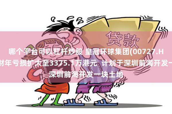 哪个平台可以杠杆炒股 皇冠环球集团(00727.HK)上半财年亏损扩大至3375.1万港元  计划于深圳前海开发一块土地