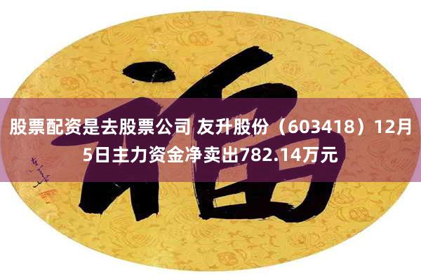 股票配资是去股票公司 友升股份（603418）12月5日主力资金净卖出782.14万元