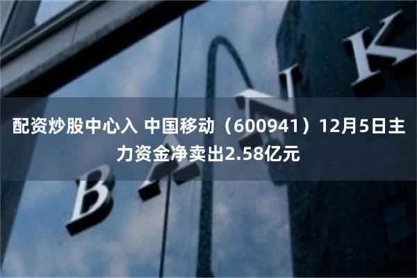 配资炒股中心入 中国移动（600941）12月5日主力资金净卖出2.58亿元