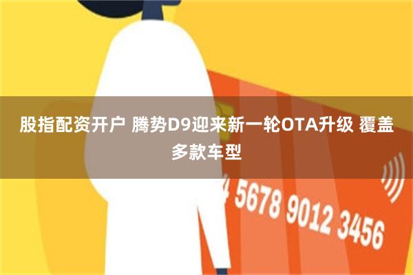 股指配资开户 腾势D9迎来新一轮OTA升级 覆盖多款车型