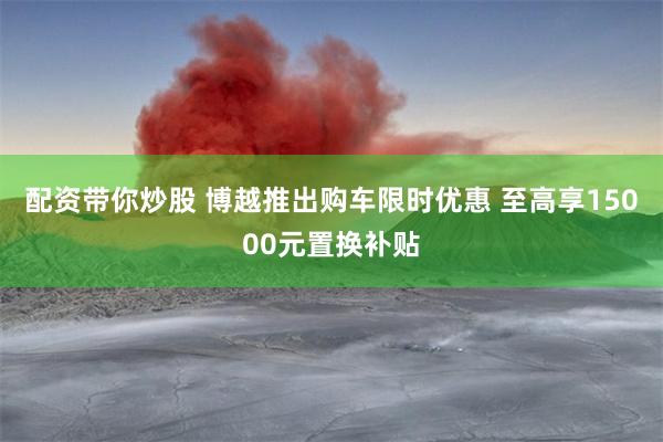 配资带你炒股 博越推出购车限时优惠 至高享15000元置换补贴