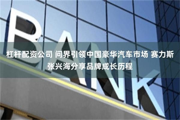 杠杆配资公司 问界引领中国豪华汽车市场 赛力斯张兴海分享品牌成长历程
