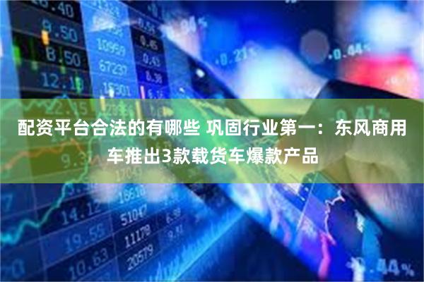配资平台合法的有哪些 巩固行业第一:东风商用车推出3款载货车爆款产品