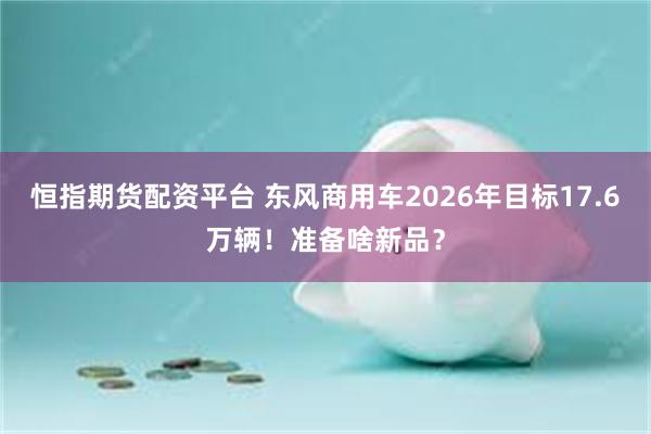 恒指期货配资平台 东风商用车2026年目标17.6万辆！准备啥新品？