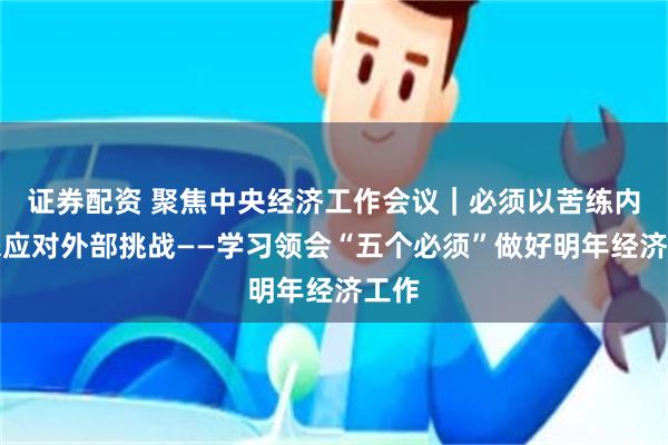 证券配资 聚焦中央经济工作会议|必须以苦练内功来应对外部挑战——学习领会“五个必须”做好明年经济工作