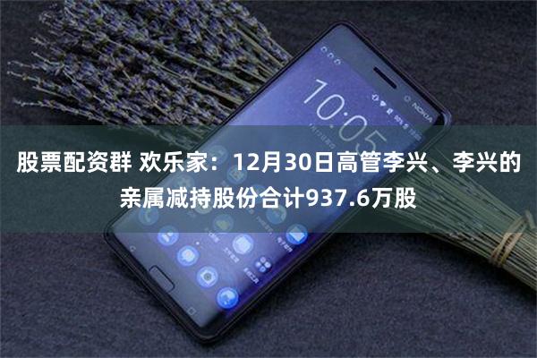 股票配资群 欢乐家：12月30日高管李兴、李兴的亲属减持股份合计937.6万股