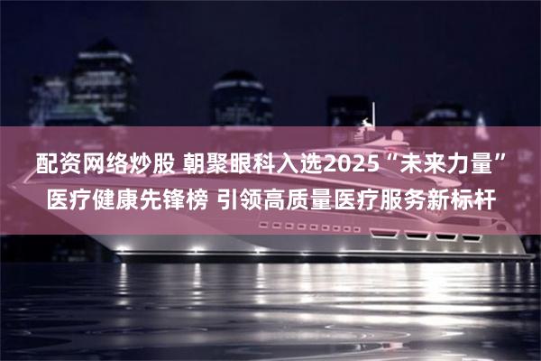 配资网络炒股 朝聚眼科入选2025“未来力量”医疗健康先锋榜 引领高质量医疗服务新标杆