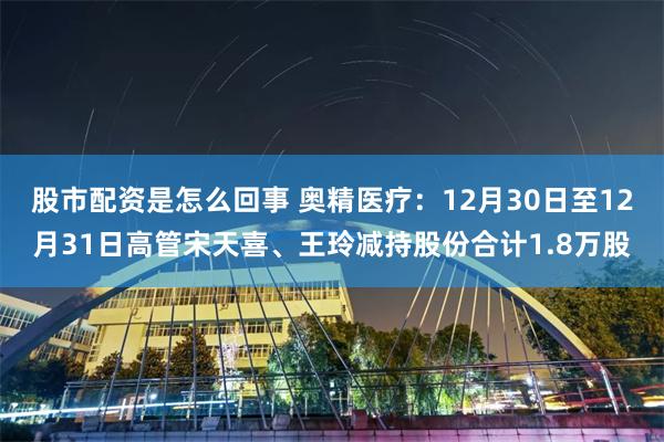 股市配资是怎么回事 奥精医疗：12月30日至12月31日高管宋天喜、王玲减持股份合计1.8万股