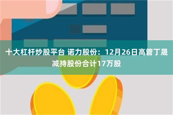 十大杠杆炒股平台 诺力股份：12月26日高管丁晟减持股份合计17万股