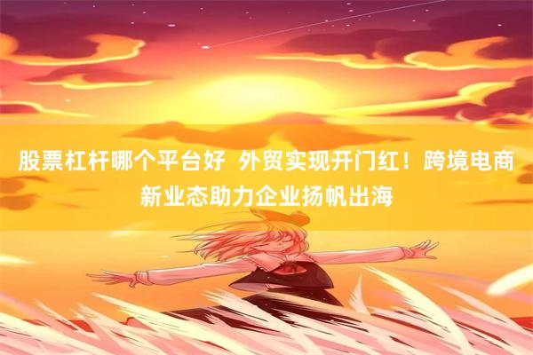 股票杠杆哪个平台好  外贸实现开门红！跨境电商新业态助力企业扬帆出海